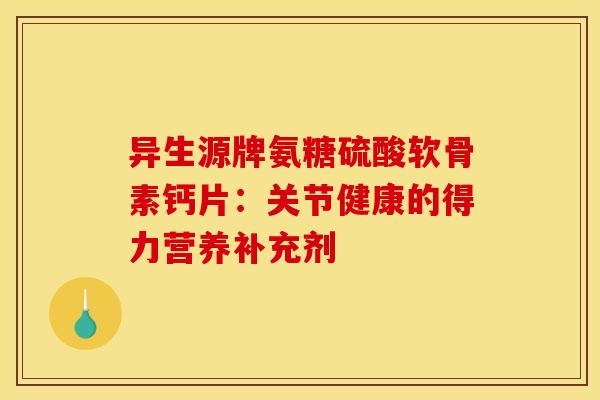 异生源牌氨糖硫酸软骨素钙片：关节健康的得力营养补充剂