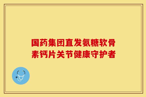 国药集团直发氨糖软骨素钙片关节健康守护者