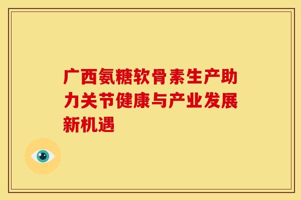 广西氨糖软骨素生产助力关节健康与产业发展新机遇