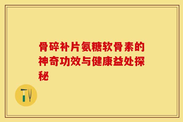 骨碎补片氨糖软骨素的神奇功效与健康益处探秘 骨碎补片氨糖软骨素的神奇功效与健康益处探秘