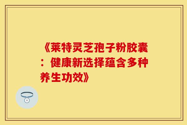 《莱特灵芝孢子粉胶囊：健康新选择蕴含多种养生功效》