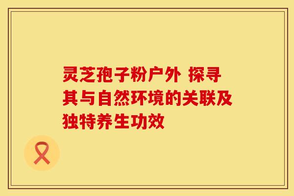 灵芝孢子粉户外 探寻其与自然环境的关联及独特养生功效