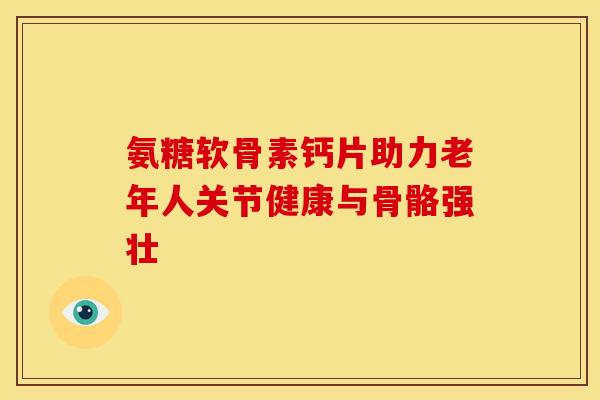 氨糖软骨素钙片助力老年人关节健康与骨骼强壮