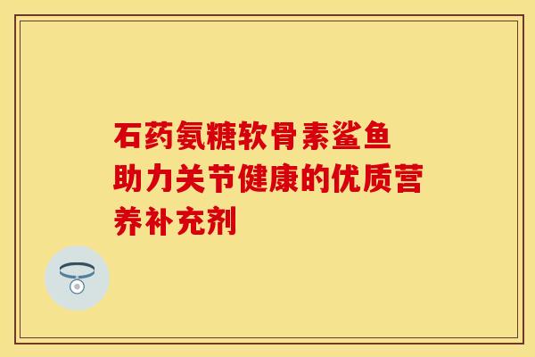 石药氨糖软骨素鲨鱼 助力关节健康的优质营养补充剂