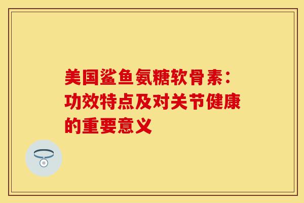 美国鲨鱼氨糖软骨素：功效特点及对关节健康的重要意义