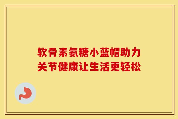 软骨素氨糖小蓝帽助力关节健康让生活更轻松