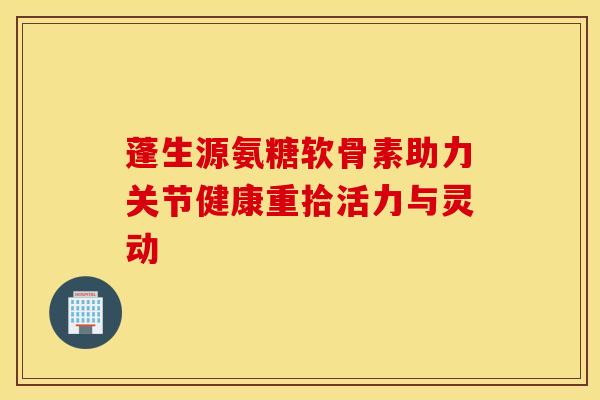 蓬生源氨糖软骨素助力关节健康重拾活力与灵动