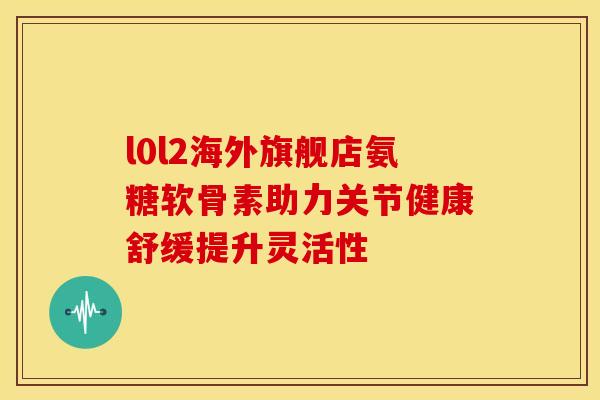 l0l2海外旗舰店氨糖软骨素助力关节健康舒缓提升灵活性