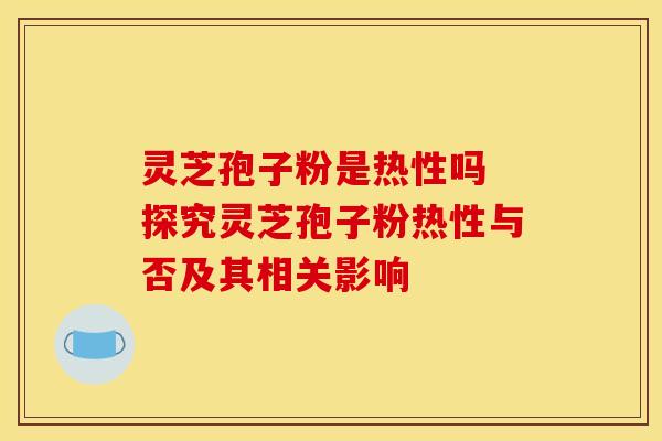灵芝孢子粉是热性吗 探究灵芝孢子粉热性与否及其相关影响