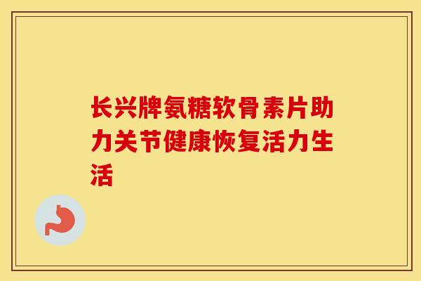 长兴牌氨糖软骨素片助力关节健康恢复活力生活