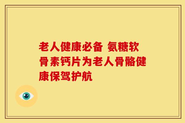 老人健康必备 氨糖软骨素钙片为老人骨骼健康保驾护航