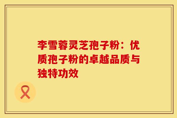 李雪蓉灵芝孢子粉：优质孢子粉的卓越品质与独特功效