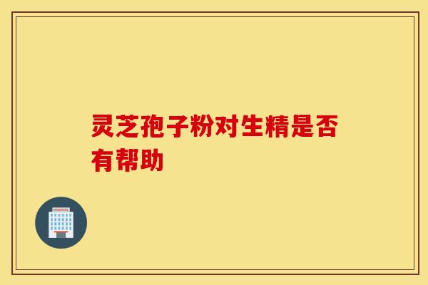 灵芝孢子粉对生精是否有帮助 灵芝孢子粉对生精是否有帮助