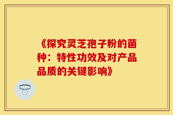 《探究灵芝孢子粉的菌种：特性功效及对产品品质的关键影响》