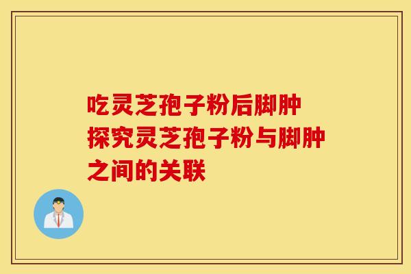 吃灵芝孢子粉后脚肿 探究灵芝孢子粉与脚肿之间的关联