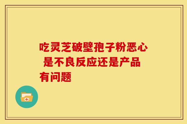 吃灵芝破壁孢子粉恶心 是不良反应还是产品有问题