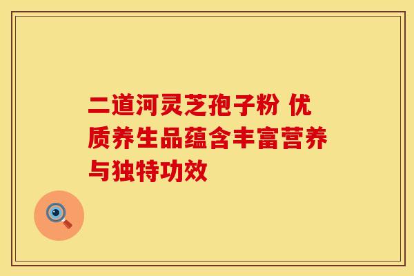 二道河灵芝孢子粉 优质养生品蕴含丰富营养与独特功效