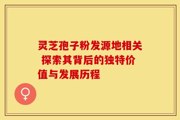 灵芝孢子粉发源地相关 探索其背后的独特价值与发展历程