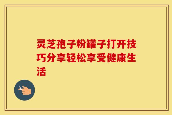 灵芝孢子粉罐子打开技巧分享轻松享受健康生活