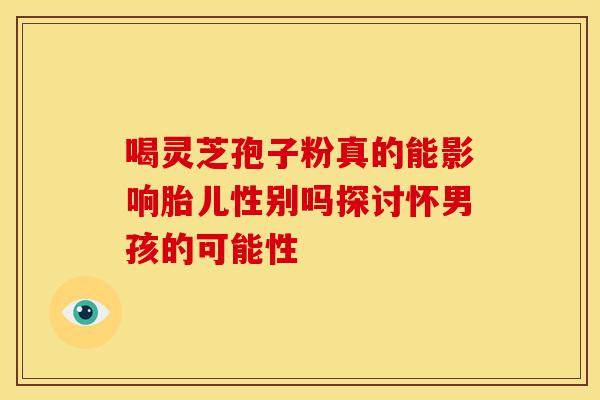 喝灵芝孢子粉真的能影响胎儿性别吗探讨怀男孩的可能性