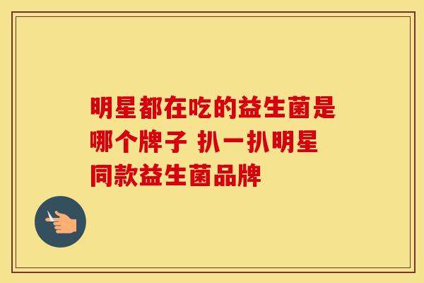 明星都在吃的益生菌是哪个牌子 扒一扒明星同款益生菌品牌