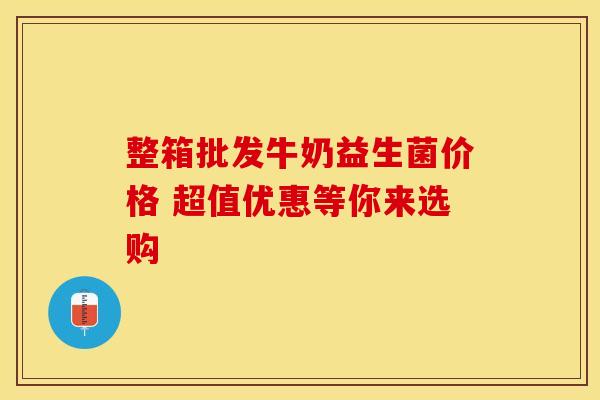 整箱批发牛奶益生菌价格 超值优惠等你来选购