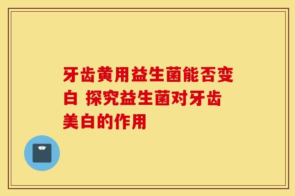 牙齿黄用益生菌能否变白 探究益生菌对牙齿美白的作用