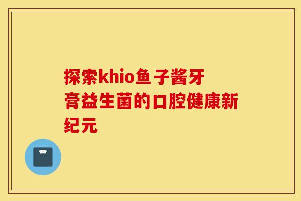 探索khio鱼子酱牙膏益生菌的口腔健康新纪元