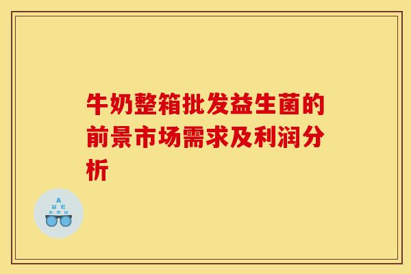 牛奶整箱批发益生菌的前景市场需求及利润分析