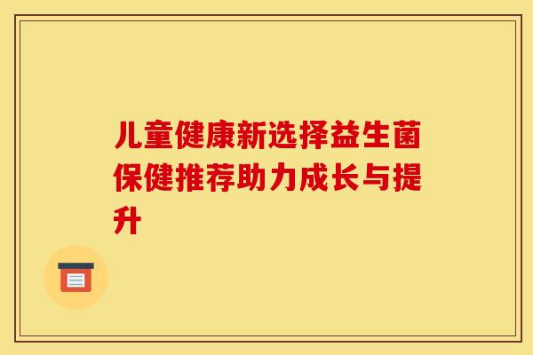 儿童健康新选择益生菌保健推荐助力成长与提升