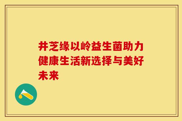 井芝缘以岭益生菌助力健康生活新选择与美好未来 井芝缘以岭益生菌助力健康生活新选择与美好未来