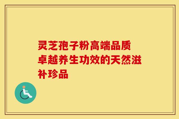 灵芝孢子粉高端品质 卓越养生功效的天然滋补珍品