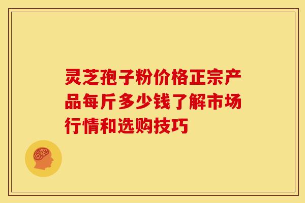 灵芝孢子粉价格正宗产品每斤多少钱了解市场行情和选购技巧