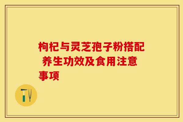 枸杞与灵芝孢子粉搭配 养生功效及食用注意事项