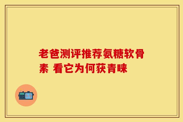 老爸测评推荐氨糖软骨素 看它为何获青睐