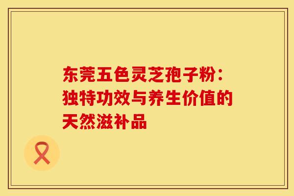 东莞五色灵芝孢子粉：独特功效与养生价值的天然滋补品