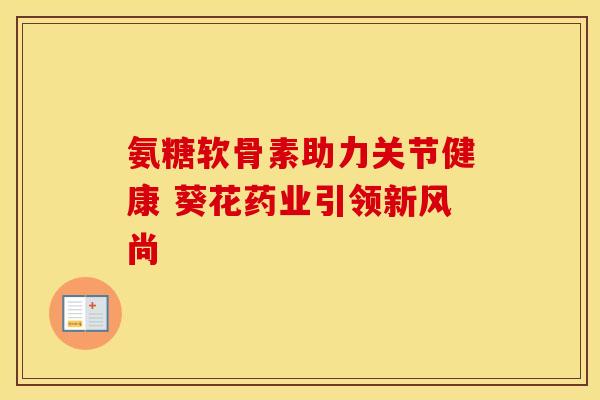 氨糖软骨素助力关节健康 葵花药业引领新风尚