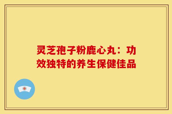 灵芝孢子粉鹿心丸：功效独特的养生保健佳品