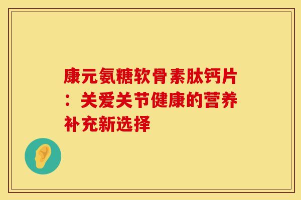 康元氨糖软骨素肽钙片：关爱关节健康的营养补充新选择