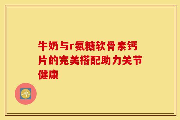 牛奶与r氨糖软骨素钙片的完美搭配助力关节健康