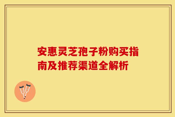 安惠灵芝孢子粉购买指南及推荐渠道全解析