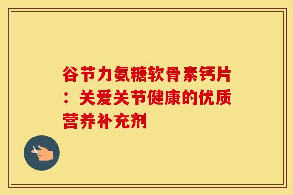 谷节力氨糖软骨素钙片：关爱关节健康的优质营养补充剂