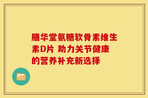 膳华堂氨糖软骨素维生素D片 助力关节健康的营养补充新选择