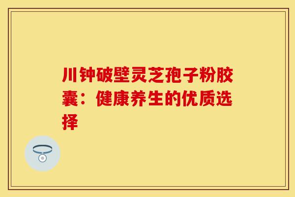 川钟破壁灵芝孢子粉胶囊：健康养生的优质选择