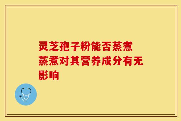 灵芝孢子粉能否蒸煮 蒸煮对其营养成分有无影响
