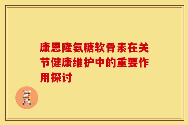 康恩隆氨糖软骨素在关节健康维护中的重要作用探讨