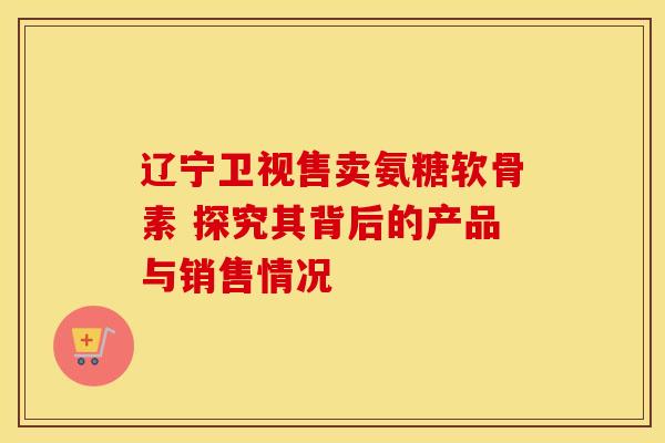 辽宁卫视售卖氨糖软骨素 探究其背后的产品与销售情况 辽宁卫视售卖氨糖软骨素 探究其背后的产品与销售情况