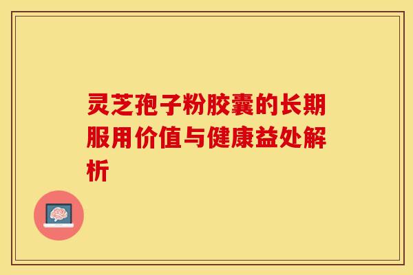 灵芝孢子粉胶囊的长期服用价值与健康益处解析