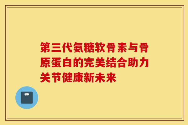 第三代氨糖软骨素与骨原蛋白的完美结合助力关节健康新未来