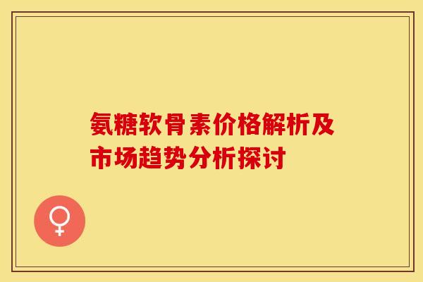 氨糖软骨素价格解析及市场趋势分析探讨